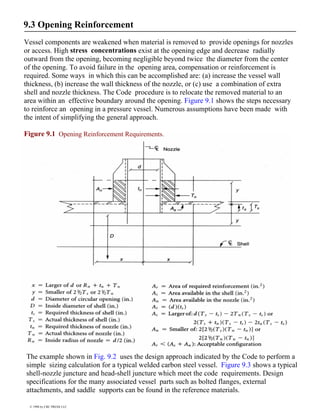 9.3 Opening Reinforcement
Vessel components are weakened when material is removed to provide openings for nozzles
or access. High stress concentrations exist at the opening edge and decrease radially
outward from the opening, becoming negligible beyond twice the diameter from the center
of the opening. To avoid failure in the opening area, compensation or reinforcement is
required. Some ways in which this can be accomplished are: (a) increase the vessel wall
thickness, (b) increase the wall thickness of the nozzle, or (c) use a combination of extra
shell and nozzle thickness. The Code procedure is to relocate the removed material to an
area within an effective boundary around the opening. Figure 9.1 shows the steps necessary
to reinforce an opening in a pressure vessel. Numerous assumptions have been made with
the intent of simplifying the general approach.
Figure 9.1 Opening Reinforcement Requirements.
The example shown in Fig. 9.2 uses the design approach indicated by the Code to perform a
simple sizing calculation for a typical welded carbon steel vessel. Figure 9.3 shows a typical
shell-nozzle juncture and head-shell juncture which meet the code requirements. Design
specifications for the many associated vessel parts such as bolted flanges, external
attachments, and saddle supports can be found in the reference materials.
© 1998 by CRC PRESS LLC
 