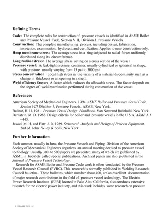 Defining Terms
Code: The complete rules for construction of pressure vessels as identified in ASME Boiler
and Pressure Vessel Code, Section VIII, Division 1, Pressure Vessels.
Construction: The complete manufacturing process, including design, fabrication,
inspection, examination, hydrotest, and certification. Applies to new construction only.
Hoop membrane stress: The average stress in a ring subjected to radial forces uniformly
distributed along its circumference.
Longitudinal stress: The average stress acting on a cross section of the vessel.
Pressure vessel: A leak-tight pressure container, usually cylindrical or spherical in shape,
with pressure usually varying from 15 psi to 5000 psi.
Stress concentration: Local high stress in the vicinity of a material discontinuity such as a
change in thickness or an opening in a shell.
Weld efficiency factor: A factor which reduces the allowable stress. The factor depends on
the degree of weld examination performed during construction of the vessel.
References
American Society of Mechanical Engineers. 1994. ASME Boiler and Pressure Vessel Code,
Section VIII Division 1, Pressure Vessels. ASME, New York.
Bednar, H. H. 1981. Pressure Vessel Design Handbook. Van Nostrand Reinhold, New York.
Bernstein, M. D. 1988. Design criteria for boiler and pressure vessels in the U.S.A. ASME J. P
−443.
Jawad, M. H. and Farr, J. R. 1989. Structural Analysis and Design of Process Equipment,
2nd ed. John Wiley & Sons, New York.
Further Information
Each summer, usually in June, the Pressure Vessels and Piping Division of the American
Society of Mechanical Engineers organizes an annual meeting devoted to pressure vessel
technology. Usually 300 to 500 papers are presented, many of which are published by
ASME in booklets called special publications. Archival papers are also published in the
Journal of Pressure Vessel Technology.
Research for ASME Boiler and Pressure Code work is often conducted by the Pressure
Vessel Research Council (PVRC). This research is normally published in Welding Research
Council bulletins . These bulletins, which number about 400, are an excellent documentation
of major research contributions in the field of pressure vessel technology. The Electric
Power Research Institute (EPRI) located in Palo Alto, California, also conducts extensive
research for the electric power industry, and this work includes some research on pressure
© 1998 by CRC PRESS LLC
 