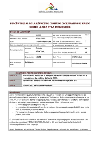 1
Procès-verbal de la réunion du Comité de Coordination DU Maroc
contre le SiDA et la tuberculose
DÉTAIL DE LA RÉUNION
Pays Maroc Nb. total de membres ayant le droit de
vote présents (y compris les cotitulaires)
27/31
Référence de la réunion RO 04/2015
Date 14 septembre 2015 Nb. total de membres d’entités autres
que le ccm / observateurs présents (dont
le personnel du secrétariat du ccm)
7
Coordonnées de la personne présidant la réunion
Nom/organisation
Prénom Zoubida Le quorum a été atteint (oui ou non) ? oui
Nom
BOUAYAD
Durée de la réunion (en heures) 3 h
Organisation SOS TB Salle / lieu DELM, Rabat
Rôle au sein du
CCM
Présidente Type de réunion
Réunion Ordinaire
RESUME DES POINTS DE L’ORDRE DU JOUR
Point n° 1 Présentation, discussion et adoption de la Note conceptuelle du Maroc sur le
renforcement du système de Santé (RSS).
Point 2 Sélection du Bénéficiaire Principal pour la note conceptuelle RSS
Point 3 Travaux du Comité Communication
Déroulement
Après vérification du quorum, la Présidente a ouvert la réunion par un rappel l’importance de
cette réunion qui vient couronner le processus d’élaboration de la note conceptuelle démarré en
avril 2014. Elle a ensuite donné un aperçu sur ce processus caractérisé par une forte participation
de toutes les parties prenantes dans toutes ses étapes. Elle a cité dans ce sens :
- La revue des plans stratégiques VIH/TB
- La réalisation d’étude/et analyses des principaux domaines retenus par le CCM pour cette
note et tenue des plusieurs ateliers
- L’organisation de deux ateliers du dialogue pays avec les populations clés et les autres
parties prenantes
La présidente a ensuite remercié les membres du Comité de pilotage pour leur mobilisation tout
au long du processus, l’OMS, l’ONUSIDA, l’Initiative 5% ainsi que les consultants qui ont
accompagné le CCM dans ce projet.
Avant d’entamer les points de l’ordre du jour, la présidente a informé les participants que Mme
 