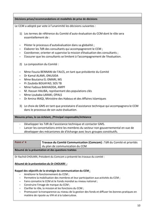 10
Décisions prises/recommandations et modalités de prise de décisions
Le CCM a adopté par vote à l’unanimité les décisions suivantes :
1) Les termes de référence du Comité d’auto-évaluation du CCM dont le rôle sera
essentiellement de :
- Piloter le processus d’autoévaluation dans sa globalité ;
- Elaborer les TdR des consultants qui accompagneront le CCM ;
- Coordonner, orienter et supervise la mission d’évaluation des consultants ;
- S’assurer que les consultants se limitent à l’accompagnement de l’évaluation.
2) La composition du Comité :
- Mme Fouzia BENNANI de l’ALCS, en tant que présidente du Comité
- Dr Kamal ALAMI, ONUSIDA
- Mme Boutaina EL OMARI, MS
- Pr Zoubida BOUAYAD, SOS TB
- Mme Fadoua BAKHADDA, AMPF
- M. Hassan HALIBA, représentant des populations clés
- Mme Loubaba LARAKI, OPALS
- Dr Amina IRAQI, Ministère des Habous et des Affaires Islamiques
3) Le choix de GMS en tant que prestataire d’assistance technique qui accompagnera le CCM
dans le processus de son auto-évaluation.
Mesures prises, le cas échéant, /Principal responsable/échéance
- Développer les TdR de l’assistance technique et contacter GMS.
- Lancer les concertations entre les membres du secteur non gouvernemental en vue de
développer des mécanismes de d’échange avec leurs groupes constitutifs.
Point n° 4 Travaux du Comité Communication (Comcom) : TdR du Comité et priorités
du plan de communication du CCM
Résumé de la présentation et des questions traitées
Dr Rachid CHOUKRI, Président du Comcom a présenté les travaux du comité :
Résumé de la présentation du Dr CHOUKRI :
Rappel des objectifs de la stratégie de communication du CCM :
- Améliorer le fonctionnement du CCM ;
- Permettre la mobilisation des membres et leur participation aux activités du CCM ;
- Faire connaitre le CCM et le Fonds mondial au niveau national ;
- Construire l’image de marque du CCM ;
- Clarifier le rôle, la mission et les fonctions du CCM ;
- Promouvoir la transparence au niveau de la gestion des fonds et diffuser les bonnes pratiques en
matière de riposte au VIH et à la tuberculose.
 
