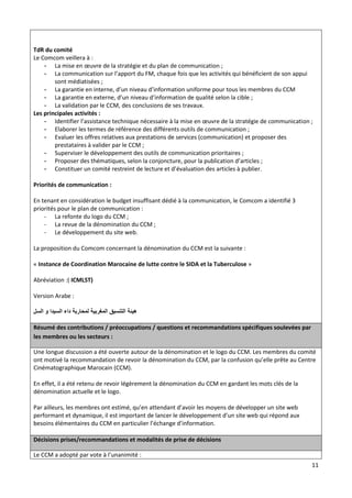 11
TdR du comité
Le Comcom veillera à :
- La mise en œuvre de la stratégie et du plan de communication ;
- La communication sur l’apport du FM, chaque fois que les activités qui bénéficient de son appui
sont médiatisées ;
- La garantie en interne, d’un niveau d’information uniforme pour tous les membres du CCM
- La garantie en externe, d’un niveau d’information de qualité selon la cible ;
- La validation par le CCM, des conclusions de ses travaux.
Les principales activités :
- Identifier l’assistance technique nécessaire à la mise en œuvre de la stratégie de communication ;
- Elaborer les termes de référence des différents outils de communication ;
- Evaluer les offres relatives aux prestations de services (communication) et proposer des
prestataires à valider par le CCM ;
- Superviser le développement des outils de communication prioritaires ;
- Proposer des thématiques, selon la conjoncture, pour la publication d’articles ;
- Constituer un comité restreint de lecture et d’évaluation des articles à publier.
Priorités de communication :
En tenant en considération le budget insuffisant dédié à la communication, le Comcom a identifié 3
priorités pour le plan de communication :
- La refonte du logo du CCM ;
- La revue de la dénomination du CCM ;
- Le développement du site web.
La proposition du Comcom concernant la dénomination du CCM est la suivante :
« Instance de Coordination Marocaine de lutte contre le SIDA et la Tuberculose »
Abréviation :( ICMLST)
Version Arabe :
‫السل‬ ‫و‬ ‫السيدا‬ ‫داء‬ ‫لمحاربة‬ ‫المغربية‬ ‫التنسيق‬ ‫هيئة‬
Résumé des contributions / préoccupations / questions et recommandations spécifiques soulevées par
les membres ou les secteurs :
Une longue discussion a été ouverte autour de la dénomination et le logo du CCM. Les membres du comité
ont motivé la recommandation de revoir la dénomination du CCM, par la confusion qu’elle prête au Centre
Cinématographique Marocain (CCM).
En effet, il a été retenu de revoir légèrement la dénomination du CCM en gardant les mots clés de la
dénomination actuelle et le logo.
Par ailleurs, les membres ont estimé, qu’en attendant d’avoir les moyens de développer un site web
performant et dynamique, il est important de lancer le développement d’un site web qui répond aux
besoins élémentaires du CCM en particulier l’échange d’information.
Décisions prises/recommandations et modalités de prise de décisions
Le CCM a adopté par vote à l’unanimité :
 