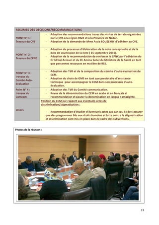 13
RESUMES DES DECISIONS/RECOMMANDATIONS
POINT N° 1 :
Travaux du CVS
- Adoption des recommandations issues des visites de terrain organisées
par le CVS à la région RSZZ et à la Province de Nador.
- Adoption de la demande de Mme Assia BOUZEKRY d’adhérer au CVS.
POINT N° 2 :
Travaux du CPNC
- Adoption du processus d’élaboration de la note conceptuelle et de la
date de soumission de la note ( 15 septembre 2015).
- Adoption de la recommandation de renforcer le CPNC par l’adhésion du
Dr Idrissi Azzouzi et du Dr Amina Sahel du Ministère de la Santé en tant
que personnes ressouces en matière de RSS.
POINT N° 3 :
travaux du
Comité Auto-
évaluation
- Adoption des TdR et de la composition du comite d’auto-évaluation du
CCM.
- Adoption du choix de GMS en tant que prestataire d’assistance
technique pour accompagner le CCM dans son processus d’auto-
évaluation.
Point N° 4 :
travaux du
Comcom
- Adoption des TdR du Comité communication.
- Revue de la dénomination du CCM en arabe et en français et
recommandation d’ajouter la dénomination en langue Tamazighte.
Divers
Position du CCM par rapport aux éventuels actes de
discrimination/stigmatisation :
- Recommandation d’étudier d’éventuels actes cas par cas. Et de s’assurer
que des programmes liés aux droits humains et lutte contre la stigmatisation
et discrimination sont mis en place dans le cadre des subventions.
Photos de la réunion :
 