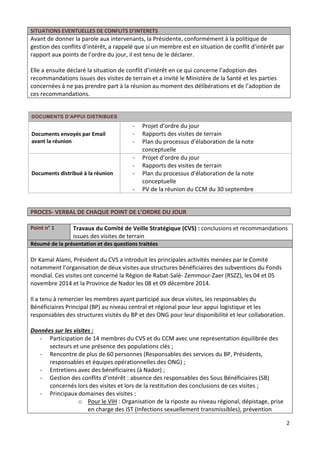 2
SITUATIONS EVENTUELLES DE CONFLITS D’INTERETS
Avant de donner la parole aux intervenants, la Présidente, conformément à la politique de
gestion des conflits d’intérêt, a rappelé que si un membre est en situation de conflit d’intérêt par
rapport aux points de l’ordre du jour, il est tenu de le déclarer.
Elle a ensuite déclaré la situation de conflit d’intérêt en ce qui concerne l’adoption des
recommandations issues des visites de terrain et a invité le Ministère de la Santé et les parties
concernées à ne pas prendre part à la réunion au moment des délibérations et de l’adoption de
ces recommandations.
DOCUMENTS D’APPUI DISTRIBUES
Documents envoyés par Email
avant la réunion
- Projet d’ordre du jour
- Rapports des visites de terrain
- Plan du processus d’élaboration de la note
conceptuelle
Documents distribué à la réunion
- Projet d’ordre du jour
- Rapports des visites de terrain
- Plan du processus d’élaboration de la note
conceptuelle
- PV de la réunion du CCM du 30 septembre
PROCES- VERBAL DE CHAQUE POINT DE L’ORDRE DU JOUR
Point n° 1 Travaux du Comité de Veille Stratégique (CVS) : conclusions et recommandations
issues des visites de terrain
Résumé de la présentation et des questions traitées
Dr Kamal Alami, Président du CVS a introduit les principales activités menées par le Comité
notamment l’organisation de deux visites aux structures bénéficiaires des subventions du Fonds
mondial. Ces visites ont concerné la Région de Rabat-Salé- Zemmour-Zaer (RSZZ), les 04 et 05
novembre 2014 et la Province de Nador les 08 et 09 décembre 2014.
Il a tenu à remercier les membres ayant participé aux deux visites, les responsables du
Bénéficiaires Principal (BP) au niveau central et régional pour leur appui logistique et les
responsables des structures visités du BP et des ONG pour leur disponibilité et leur collaboration.
Données sur les visites :
- Participation de 14 membres du CVS et du CCM avec une représentation équilibrée des
secteurs et une présence des populations clés ;
- Rencontre de plus de 60 personnes (Responsables des services du BP, Présidents,
responsables et équipes opérationnelles des ONG) ;
- Entretiens avec des bénéficiaires (à Nador) ;
- Gestion des conflits d’intérêt : absence des responsables des Sous Bénéficiaires (SB)
concernés lors des visites et lors de la restitution des conclusions de ces visites ;
- Principaux domaines des visites :
o Pour le VIH : Organisation de la riposte au niveau régional, dépistage, prise
en charge des IST (Infections sexuellement transmissibles), prévention
 