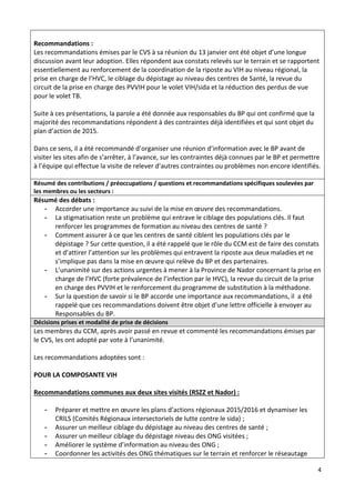 4
Recommandations :
Les recommandations émises par le CVS à sa réunion du 13 janvier ont été objet d’une longue
discussion avant leur adoption. Elles répondent aux constats relevés sur le terrain et se rapportent
essentiellement au renforcement de la coordination de la riposte au VIH au niveau régional, la
prise en charge de l’HVC, le ciblage du dépistage au niveau des centres de Santé, la revue du
circuit de la prise en charge des PVVIH pour le volet VIH/sida et la réduction des perdus de vue
pour le volet TB.
Suite à ces présentations, la parole a été donnée aux responsables du BP qui ont confirmé que la
majorité des recommandations répondent à des contraintes déjà identifiées et qui sont objet du
plan d’action de 2015.
Dans ce sens, il a été recommandé d’organiser une réunion d’information avec le BP avant de
visiter les sites afin de s’arrêter, à l’avance, sur les contraintes déjà connues par le BP et permettre
à l’équipe qui effectue la visite de relever d’autres contraintes ou problèmes non encore identifiés.
Résumé des contributions / préoccupations / questions et recommandations spécifiques soulevées par
les membres ou les secteurs :
Résumé des débats :
- Accorder une importance au suivi de la mise en œuvre des recommandations.
- La stigmatisation reste un problème qui entrave le ciblage des populations clés. Il faut
renforcer les programmes de formation au niveau des centres de santé ?
- Comment assurer à ce que les centres de santé ciblent les populations clés par le
dépistage ? Sur cette question, il a été rappelé que le rôle du CCM est de faire des constats
et d’attirer l’attention sur les problèmes qui entravent la riposte aux deux maladies et ne
s’implique pas dans la mise en œuvre qui relève du BP et des partenaires.
- L’unanimité sur des actions urgentes à mener à la Province de Nador concernant la prise en
charge de l’HVC (forte prévalence de l’infection par le HVC), la revue du circuit de la prise
en charge des PVVIH et le renforcement du programme de substitution à la méthadone.
- Sur la question de savoir si le BP accorde une importance aux recommandations, il a été
rappelé que ces recommandations doivent être objet d’une lettre officielle à envoyer au
Responsables du BP.
Décisions prises et modalité de prise de décisions
Les membres du CCM, après avoir passé en revue et commenté les recommandations émises par
le CVS, les ont adopté par vote à l’unanimité.
Les recommandations adoptées sont :
POUR LA COMPOSANTE VIH
Recommandations communes aux deux sites visités (RSZZ et Nador) :
- Préparer et mettre en œuvre les plans d’actions régionaux 2015/2016 et dynamiser les
CRILS (Comités Régionaux intersectoriels de lutte contre le sida) ;
- Assurer un meilleur ciblage du dépistage au niveau des centres de santé ;
- Assurer un meilleur ciblage du dépistage niveau des ONG visitées ;
- Améliorer le système d’information au niveau des ONG ;
- Coordonner les activités des ONG thématiques sur le terrain et renforcer le réseautage
 