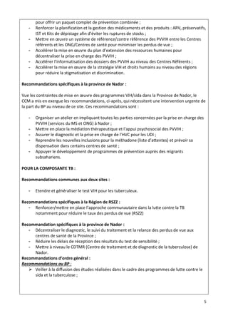 5
pour offrir un paquet complet de prévention combinée ;
- Renforcer la planification et la gestion des médicaments et des produits : ARV, préservatifs,
IST et Kits de dépistage afin d’éviter les ruptures de stocks ;
- Mettre en œuvre un système de référence/contre référence des PVVIH entre les Centres
référents et les ONG/Centres de santé pour minimiser les perdus de vue ;
- Accélérer la mise en œuvre du plan d’extension des ressources humaines pour
décentraliser la prise en charge des PVVIH ;
- Accélérer l’informatisation des dossiers des PVVIH au niveau des Centres Référents ;
- Accélérer la mise en œuvre de la stratégie VIH et droits humains au niveau des régions
pour réduire la stigmatisation et discrimination.
Recommandations spécifiques à la province de Nador :
Vue les contraintes de mise en œuvre des programmes VIH/sida dans la Province de Nador, le
CCM a mis en exergue les recommandations, ci-après, qui nécessitent une intervention urgente de
la part du BP au niveau de ce site. Ces recommandations sont :
- Organiser un atelier en impliquant toutes les parties concernées par la prise en charge des
PVVIH (services du MS et ONG) à Nador ;
- Mettre en place la médiation thérapeutique et l’appui psychosocial des PVVIH ;
- Assurer le diagnostic et la prise en charge de l’HVC pour les UDI ;
- Reprendre les nouvelles inclusions pour la méthadone (liste d’attentes) et prévoir sa
dispensation dans certains centres de santé ;
- Appuyer le développement de programmes de prévention auprès des migrants
subsahariens.
POUR LA COMPOSANTE TB :
Recommandations communes aux deux sites :
- Etendre et généraliser le test VIH pour les tuberculeux.
Recommandations spécifiques à la Région de RSZZ :
- Renforcer/mettre en place l’approche communautaire dans la lutte contre la TB
notamment pour réduire le taux des perdus de vue (RSZZ)
Recommandation spécifiques à la province de Nador :
- Décentraliser le diagnostic, le suivi du traitement et la relance des perdus de vue aux
centres de santé de la Province ;
- Réduire les délais de réception des résultats du test de sensibilité ;
- Mettre à niveau le CDTMR (Centre de traitement et de diagnostic de la tuberculose) de
Nador.
Recommandations d’ordre général :
Recommandations au BP :
 Veiller à la diffusion des études réalisées dans le cadre des programmes de lutte contre le
sida et la tuberculose ;
 
