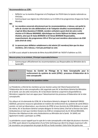 6
Recommandation au CCM :
- Réfléchir sur la manière d’organiser et d’impliquer les PVVIH dans la riposte nationale au
VIH/sida ;
- Communiquer aux régions les informations sur le CCM et les programmes d’appui du Fonds
Mondial.
NB :
1) Les membres concernés directement par les recommandations, ci-dessus, ont quitté la
salle de réunion lors des délibérations et de l’adoption desdites recommandations. Il
s’agit de Mme Boutaina El OMARI, membre cotitulaire ayant droit de vote à cette
réunion et Pr Mouna MAAMAR, Infectiologue au Centre Référent de Rabat, membre
titulaire, ainsi que Dr Aziza BENNANI et Dr Kenza BENNANI Responsables,
respectivement, des programmes VIH et TB et qui sont membres observateurs du CCM
(sans droit de vote).
2) Le quorum pour délibérer valablement a été atteint (21 membres) bien que les deux
membres, cité ci-dessus, n’ont pas participé au vote.
Le CCM a aussi adopté la demande de Mme Assia BOUZEKRY de l’AESVT d’adhérer au CVS.
Mesures prises, le cas échéant, /Principal responsable/échéance
- Communiquer officiellement les recommandations aux Responsables du Ministère de la
Santé (BP)
Point n° 2 Tavaux du Comité de Pilotage de la Note Conceptuelle pour le
renforcement du système de santé (CPNC) : processus d’élaboration de la
note conceptuelle
Résumé de la présentation et des questions traitées
La Présidente a informé les membres qu’une réunion autour de l’état d’avancement de
l’élaboration de la note conceptuelle a été organisée avec M. le Secrétaire Général du Ministère
de la Santé. Lors de cette rencontre, M. le Secrétaire Général a exprimé la disponibilité du
Ministère à apporter tout son appui pour l’aboutissement du processus d’élaboration de la note
conceptuelle.
Par ailleurs et à la demande du CCM, M. le Secrétaire Général a désigné M. Abdellatif IDRISSI
AZZOUZI, personne ressource spécialisée en matière de renforcement du système de santé (RSS) à
assister, en tant qu’observateur, aux réunions du CPNC et aux réunions du CCM dédiées à ce sujet.
De même, M. le Secrétaire Général compte désigner Dr Amina Sahel, Chef de la Division des Soins
Ambulatoires en tant que membre titulaire du CCM en remplacement du Dr Ahmed BOUDAK,
Directeur des Hôpitaux et des soins Ambulatoires au Ministère de la Santé. Dr SAHEL est
également invitée à participer au CPNC.
La présidente a aussi rappelé que le sujet de la note conceptuelle a été objet de plusieurs réunions
du CPNC ayant abouti à la préparation d’une fiche technique qui décrit les étapes à parcourir afin
de soumettre une proposition de projet de RSS au Fonds mondial. Cette fiche fait partie des
 