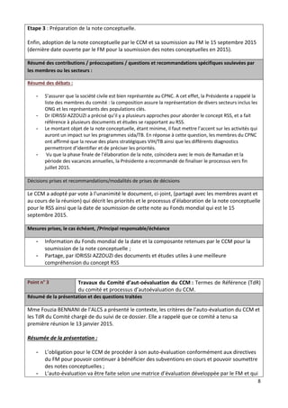 8
Etape 3 : Préparation de la note conceptuelle.
Enfin, adoption de la note conceptuelle par le CCM et sa soumission au FM le 15 septembre 2015
(dernière date ouverte par le FM pour la soumission des notes conceptuelles en 2015).
Résumé des contributions / préoccupations / questions et recommandations spécifiques soulevées par
les membres ou les secteurs :
Résumé des débats :
- S’assurer que la société civile est bien représentée au CPNC. A cet effet, la Présidente a rappelé la
liste des membres du comité : la composition assure la représentation de divers secteurs inclus les
ONG et les représentants des populations clés.
- Dr IDRISSI AZZOUZI a précisé qu’il y a plusieurs approches pour aborder le concept RSS, et a fait
référence à plusieurs documents et études se rapportant au RSS.
- Le montant objet de la note conceptuelle, étant minime, il faut mettre l’accent sur les activités qui
auront un impact sur les programmes sida/TB. En réponse à cette question, les membres du CPNC
ont affirmé que la revue des plans stratégiques VIH/TB ainsi que les différents diagnostics
permettront d’identifier et de préciser les priorités.
- Vu que la phase finale de l’élaboration de la note, coïncidera avec le mois de Ramadan et la
période des vacances annuelles, la Présidente a recommandé de finaliser le processus vers fin
juillet 2015.
Décisions prises et recommandations/modalités de prises de décisions
Le CCM a adopté par vote à l’unanimité le document, ci-joint, (partagé avec les membres avant et
au cours de la réunion) qui décrit les priorités et le processus d’élaboration de la note conceptuelle
pour le RSS ainsi que la date de soumission de cette note au Fonds mondial qui est le 15
septembre 2015.
Mesures prises, le cas échéant, /Principal responsable/échéance
- Information du Fonds mondial de la date et la composante retenues par le CCM pour la
soumission de la note conceptuelle ;
- Partage, par IDRISSI AZZOUZI des documents et études utiles à une meilleure
compréhension du concept RSS
Point n° 3 Travaux du Comité d’aut-oévaluation du CCM : Termes de Référence (TdR)
du comité et processus d’autoévaluation du CCM.
Résumé de la présentation et des questions traitées
Mme Fouzia BENNANI de l’ALCS a présenté le contexte, les critères de l’auto-évaluation du CCM et
les TdR du Comité chargé de du suivi de ce dossier. Elle a rappelé que ce comité a tenu sa
première réunion le 13 janvier 2015.
Résumée de la présentation :
- L’obligation pour le CCM de procéder à son auto-évaluation conformément aux directives
du FM pour pouvoir continuer à bénéficier des subventions en cours et pouvoir soumettre
des notes conceptuelles ;
- L’auto-évaluation va être faite selon une matrice d’évaluation développée par le FM et qui
 