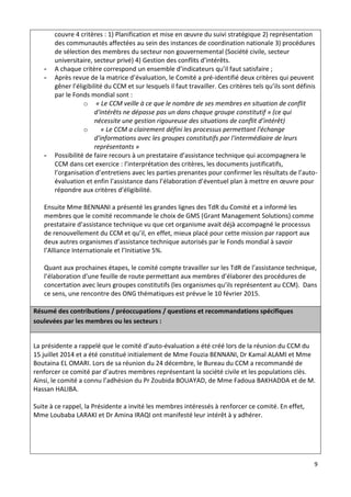 9
couvre 4 critères : 1) Planification et mise en œuvre du suivi stratégique 2) représentation
des communautés affectées au sein des instances de coordination nationale 3) procédures
de sélection des membres du secteur non gouvernemental (Société civile, secteur
universitaire, secteur privé) 4) Gestion des conflits d’intérêts.
- A chaque critère correspond un ensemble d’indicateurs qu’il faut satisfaire ;
- Après revue de la matrice d’évaluation, le Comité a pré-identifié deux critères qui peuvent
gêner l’éligibilité du CCM et sur lesquels il faut travailler. Ces critères tels qu’ils sont définis
par le Fonds mondial sont :
o « Le CCM veille à ce que le nombre de ses membres en situation de conflit
d'intérêts ne dépasse pas un dans chaque groupe constitutif » (ce qui
nécessite une gestion rigoureuse des situations de conflit d’intérêt)
o « Le CCM a clairement défini les processus permettant l'échange
d'informations avec les groupes constitutifs par l'intermédiaire de leurs
représentants »
- Possibilité de faire recours à un prestataire d’assistance technique qui accompagnera le
CCM dans cet exercice : l’interprétation des critères, les documents justificatifs,
l’organisation d’entretiens avec les parties prenantes pour confirmer les résultats de l’auto-
évaluation et enfin l’assistance dans l’élaboration d’éventuel plan à mettre en œuvre pour
répondre aux critères d’éligibilité.
Ensuite Mme BENNANI a présenté les grandes lignes des TdR du Comité et a informé les
membres que le comité recommande le choix de GMS (Grant Management Solutions) comme
prestataire d’assistance technique vu que cet organisme avait déjà accompagné le processus
de renouvellement du CCM et qu’il, en effet, mieux placé pour cette mission par rapport aux
deux autres organismes d’assistance technique autorisés par le Fonds mondial à savoir
l’Alliance Internationale et l’Initiative 5%.
Quant aux prochaines étapes, le comité compte travailler sur les TdR de l’assistance technique,
l’élaboration d’une feuille de route permettant aux membres d’élaborer des procédures de
concertation avec leurs groupes constitutifs (les organismes qu’ils représentent au CCM). Dans
ce sens, une rencontre des ONG thématiques est prévue le 10 février 2015.
Résumé des contributions / préoccupations / questions et recommandations spécifiques
soulevées par les membres ou les secteurs :
La présidente a rappelé que le comité d’auto-évaluation a été créé lors de la réunion du CCM du
15 juillet 2014 et a été constitué initialement de Mme Fouzia BENNANI, Dr Kamal ALAMI et Mme
Boutaina EL OMARI. Lors de sa réunion du 24 décembre, le Bureau du CCM a recommandé de
renforcer ce comité par d’autres membres représentant la société civile et les populations clés.
Ainsi, le comité a connu l’adhésion du Pr Zoubida BOUAYAD, de Mme Fadoua BAKHADDA et de M.
Hassan HALIBA.
Suite à ce rappel, la Présidente a invité les membres intéressés à renforcer ce comité. En effet,
Mme Loubaba LARAKI et Dr Amina IRAQI ont manifesté leur intérêt à y adhérer.
 