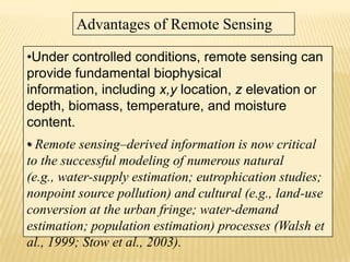 Advantages of Remote Sensing
•Under controlled conditions, remote sensing can
provide fundamental biophysical
information, including x,y location, z elevation or
depth, biomass, temperature, and moisture
content.
• Remote sensing–derived information is now critical
to the successful modeling of numerous natural
(e.g., water-supply estimation; eutrophication studies;
nonpoint source pollution) and cultural (e.g., land-use
conversion at the urban fringe; water-demand
estimation; population estimation) processes (Walsh et
al., 1999; Stow et al., 2003).

 