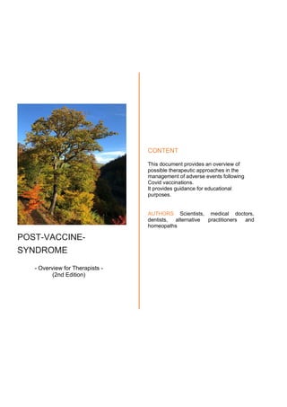 POST-VACCINE-
SYNDROME
- Overview for Therapists -
(2nd Edition)
CONTENT
This document provides an overview of
possible therapeutic approaches in the
management of adverse events following
Covid vaccinations.
It provides guidance for educational
purposes.
AUTHORS Scientists, medical doctors,
dentists, alternative practitioners and
homeopaths
 