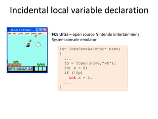 Incidental local variable declaration

           FCE Ultra – open source Nintendo Entertainment
           System console emulator

              int iNesSaveAs(char* name)
              {
                ...
                fp = fopen(name,"wb");
                int x = 0;
                if (!fp)
                  int x = 1;
                ...
              }
 