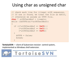 Using char as unsigned char
          // check each line for illegal utf8 sequences.
          // If one is found, we treat the file as ASCII,
          // otherwise we assume an UTF8 file.
          char * utf8CheckBuf = lineptr;
          while ((bUTF8)&&(*utf8CheckBuf))
          {
            if ((*utf8CheckBuf == 0xC0)||
                (*utf8CheckBuf == 0xC1)||
                (*utf8CheckBuf >= 0xF5))
            {
              bUTF8 = false;
              break;
            }

TortoiseSVN — client of Subversion revision control system,
implemented as Windows shell extension.
 