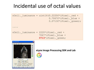 Incidental use of octal values
oCell._luminance = uint16(0.2220f*iPixel._red +
                          0.7067f*iPixel._blue +
                          0.0713f*iPixel._green);

....

oCell._luminance = 2220*iPixel._red +
                   7067*iPixel._blue +
                   0713*iPixel._green;




                eLynx Image Processing SDK and Lab
 