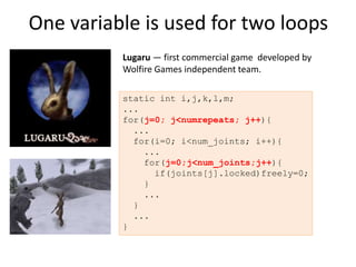 One variable is used for two loops
          Lugaru — first commercial game developed by
          Wolfire Games independent team.

          static int i,j,k,l,m;
          ...
          for(j=0; j<numrepeats; j++){
            ...
            for(i=0; i<num_joints; i++){
              ...
              for(j=0;j<num_joints;j++){
                if(joints[j].locked)freely=0;
              }
              ...
            }
            ...
          }
 
