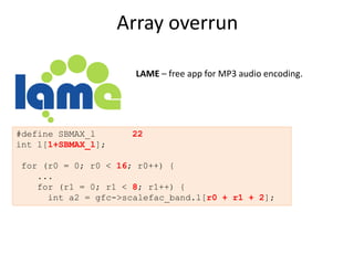 Array overrun

                      LAME – free app for MP3 audio encoding.




#define SBMAX_l      22
int l[1+SBMAX_l];

for (r0 = 0; r0 < 16; r0++) {
   ...
   for (r1 = 0; r1 < 8; r1++) {
     int a2 = gfc->scalefac_band.l[r0 + r1 + 2];
 