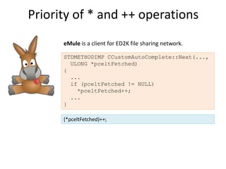 Priority of * and ++ operations
      eMule is a client for ED2K file sharing network.

      STDMETHODIMP CCustomAutoComplete::Next(...,
        ULONG *pceltFetched)
      {
        ...
        if (pceltFetched != NULL)
          *pceltFetched++;
        ...
      }

      (*pceltFetched)++;
 