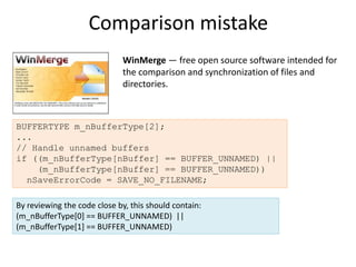 Comparison mistake
                             WinMerge — free open source software intended for
                             the comparison and synchronization of files and
                             directories.



BUFFERTYPE m_nBufferType[2];
...
// Handle unnamed buffers
if ((m_nBufferType[nBuffer] == BUFFER_UNNAMED) ||
    (m_nBufferType[nBuffer] == BUFFER_UNNAMED))
  nSaveErrorCode = SAVE_NO_FILENAME;

By reviewing the code close by, this should contain:
(m_nBufferType[0] == BUFFER_UNNAMED) ||
(m_nBufferType[1] == BUFFER_UNNAMED)
 
