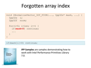 Forgotten array index
void lNormalizeVector_32f_P3IM(..., Ipp32s* mask, ...) {
  Ipp32s i;
  Ipp32f norm;

    for(i=0; i<len; i++) {
      if(mask<0) continue;
      ...
    }
}

if(mask[i]<0) continue;

             IPP Samples are samples demonstrating how to
             work with Intel Performance Primitives Library
             7.0.
 