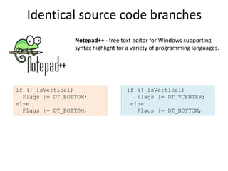Identical source code branches
                 Notepad++ - free text editor for Windows supporting
                 syntax highlight for a variety of programming languages.




if (!_isVertical)                    if (!_isVertical)
  Flags |= DT_BOTTOM;                   Flags |= DT_VCENTER;
else                                  else
  Flags |= DT_BOTTOM;                   Flags |= DT_BOTTOM;
 