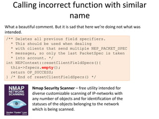 Calling incorrect function with similar
                     name
What a beautiful comment. But it is sad that here we’re doing not what was
intended.
/** Deletes all previous field specifiers.
  * This should be used when dealing
  * with clients that send multiple NEP_PACKET_SPEC
  * messages, so only the last PacketSpec is taken
  * into account. */
int NEPContext::resetClientFieldSpecs(){
  this->fspecs.empty();
  return OP_SUCCESS;
} /* End of resetClientFieldSpecs() */

               Nmap Security Scanner – free utility intended for
               diverse customizable scanning of IP-networks with
               any number of objects and for identification of the
               statuses of the objects belonging to the network
               which is being scanned.
 