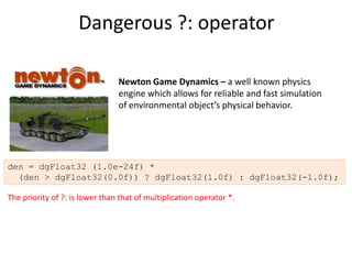 Dangerous ?: operator

                                Newton Game Dynamics – a well known physics
                                engine which allows for reliable and fast simulation
                                of environmental object’s physical behavior.




den = dgFloat32 (1.0e-24f) *
  (den > dgFloat32(0.0f)) ? dgFloat32(1.0f) : dgFloat32(-1.0f);

The priority of ?: is lower than that of multiplication operator *.
 