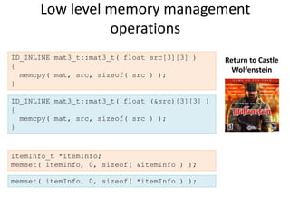 Low level memory management
                operations
ID_INLINE mat3_t::mat3_t( float src[3][3] )      Return to Castle
{
                                                   Wolfenstein
  memcpy( mat, src, sizeof( src ) );
}

ID_INLINE mat3_t::mat3_t( float (&src)[3][3] )
{
  memcpy( mat, src, sizeof( src ) );
}


itemInfo_t *itemInfo;
memset( itemInfo, 0, sizeof( &itemInfo ) );

memset( itemInfo, 0, sizeof( *itemInfo ) );
 