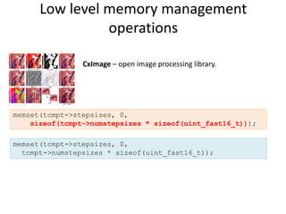 Low level memory management
                operations

                CxImage – open image processing library.




memset(tcmpt->stepsizes, 0,
    sizeof(tcmpt->numstepsizes * sizeof(uint_fast16_t)));

memset(tcmpt->stepsizes, 0,
  tcmpt->numstepsizes * sizeof(uint_fast16_t));
 