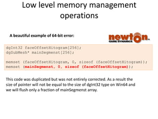 Low level memory management
                   operations

  A beautiful example of 64-bit error:

dgInt32 faceOffsetHitogram[256];
dgSubMesh* mainSegmenst[256];

memset (faceOffsetHitogram, 0, sizeof (faceOffsetHitogram));
memset (mainSegmenst, 0, sizeof (faceOffsetHitogram));


This code was duplicated but was not entirely corrected. As a result the
size of pointer will not be equal to the size of dgInt32 type on Win64 and
we will flush only a fraction of mainSegmenst array.
 