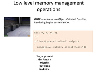 Low level memory management
          operations
       OGRE — open source Object-Oriented Graphics
       Rendering Engine written in C++.


       Real w, x, y, z;
       ...

       inline Quaternion(Real* valptr)
       {
         memcpy(&w, valptr, sizeof(Real)*4);
       }

        Yes, at present
         this is not a
           mistake.
           But it is a
          landmine!
 