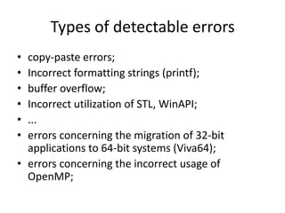 Types of detectable errors
• copy-paste errors;
• Incorrect formatting strings (printf);
• buffer overflow;
• Incorrect utilization of STL, WinAPI;
• ...
• errors concerning the migration of 32-bit
  applications to 64-bit systems (Viva64);
• errors concerning the incorrect usage of
  OpenMP;
 