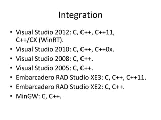 Integration
• Visual Studio 2012: C, C++, C++11,
  C++/CX (WinRT).
• Visual Studio 2010: C, C++, C++0x.
• Visual Studio 2008: C, C++.
• Visual Studio 2005: C, C++.
• Embarcadero RAD Studio XE3: C, C++, C++11.
• Embarcadero RAD Studio XE2: C, C++.
• MinGW: C, C++.
 