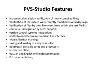 PVS-Studio Features
•   Incremental Analysis – verification of newly compiled files;
•   Verification of files which were recently modified several days ago;
•   Verification of files by their filenames from within the text file list;
•   continuous integration systems support;
•   version control systems integration;
•   ability to operate fro m command line interface;
•   «False Alarms» marking;
•   saving and loading of analysis results;
•   utilizing all available cores and processors;
•   interactive filters;
•   Russian and English online documentation;
•   Pdf documentation;
 