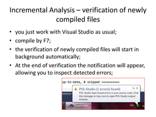 Incremental Analysis – verification of newly
              compiled files
• you just work with Visual Studio as usual;
• compile by F7;
• the verification of newly compiled files will start in
  background automatically;
• At the end of verification the notification will appear,
  allowing you to inspect detected errors;
 