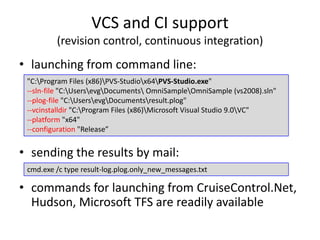 VCS and CI support
         (revision control, continuous integration)
• launching from command line:
 "C:Program Files (x86)PVS-Studiox64PVS-Studio.exe"
 --sln-file "C:UsersevgDocuments OmniSampleOmniSample (vs2008).sln"
 --plog-file "C:UsersevgDocumentsresult.plog"
 --vcinstalldir "C:Program Files (x86)Microsoft Visual Studio 9.0VC"
 --platform "x64"
 --configuration "Release”


• sending the results by mail:
 cmd.exe /c type result-log.plog.only_new_messages.txt

• commands for launching from CruiseControl.Net,
  Hudson, Microsoft TFS are readily available
 