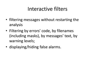 Interactive filters
• filtering messages without restarting the
  analysis
• Filtering by errors’ code, by filenames
  (including masks), by messages’ text, by
  warning levels;
• displaying/hiding false alarms.
 