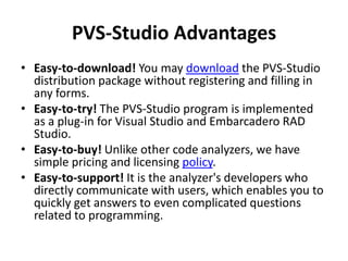 PVS-Studio Advantages
• Easy-to-download! You may download the PVS-Studio
  distribution package without registering and filling in
  any forms.
• Easy-to-try! The PVS-Studio program is implemented
  as a plug-in for Visual Studio and Embarcadero RAD
  Studio.
• Easy-to-buy! Unlike other code analyzers, we have
  simple pricing and licensing policy.
• Easy-to-support! It is the analyzer's developers who
  directly communicate with users, which enables you to
  quickly get answers to even complicated questions
  related to programming.
 