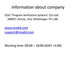 Information about company
OOO “Program Verification Systems” (Co Ltd)
 300027, Russia, Tula, Metallurgov 70-1-88.

www.viva64.com
support@viva64.com


Working time: 09:00 – 18:00 (GMT +3:00)
 