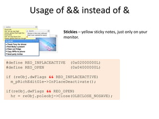 Usage of && instead of &

                        Stickies – yellow sticky notes, just only on your
                        monitor.




#define REO_INPLACEACTIVE   (0x02000000L)
#define REO_OPEN            (0x04000000L)

if (reObj.dwFlags && REO_INPLACEACTIVE)
  m_pRichEditOle->InPlaceDeactivate();

if(reObj.dwFlags && REO_OPEN)
  hr = reObj.poleobj->Close(OLECLOSE_NOSAVE);
 