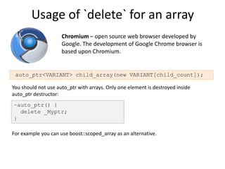 Usage of `delete` for an array
                     Chromium – open source web browser developed by
                     Google. The development of Google Chrome browser is
                     based upon Chromium.


 auto_ptr<VARIANT> child_array(new VARIANT[child_count]);

You should not use auto_ptr with arrays. Only one element is destroyed inside
auto_ptr destructor:
~auto_ptr() {
  delete _Myptr;
}

For example you can use boost::scoped_array as an alternative.
 