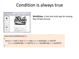 Condition is always true

                                  WinDjView is fast and small app for viewing
                                  files of DjVu format.




inline bool IsValidChar(int c)
{
  return c == 0x9 || 0xA || c == 0xD || c >= 0x20 && c <= 0xD7FF
      || c >= 0xE000 && c <= 0xFFFD || c >= 0x10000 && c <= 0x10FFFF;
}
 