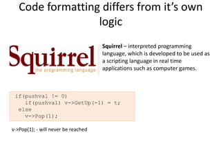 Code formatting differs from it’s own
                  logic
                                     Squirrel – interpreted programming
                                     language, which is developed to be used as
                                     a scripting language in real time
                                     applications such as computer games.



 if(pushval != 0)
    if(pushval) v->GetUp(-1) = t;
  else
    v->Pop(1);

v->Pop(1); - will never be reached
 