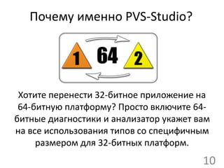 Почему именно PVS-Studio?
Хотите перенести 32-битное приложение на
64-битную платформу? Просто включите 64-
битные диагностики и анализатор укажет вам
на все использования типов со специфичным
размером для 32-битных платформ.
10
 