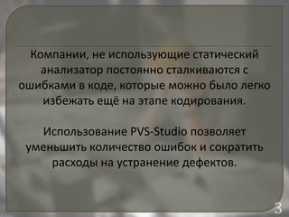 Компании, не использующие статический
анализатор постоянно сталкиваются с
ошибками в коде, которые можно было легко
избежать ещё на этапе кодирования.
Использование PVS-Studio позволяет
уменьшить количество ошибок и сократить
расходы на устранение дефектов.
3
 