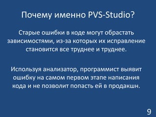 Почему именно PVS-Studio?
Старые ошибки в коде могут обрастать
зависимостями, из-за которых их исправление
становится все труднее и труднее.
Используя анализатор, программист выявит
ошибку на самом первом этапе написания
кода и не позволит попасть ей в продакшн.
9
 