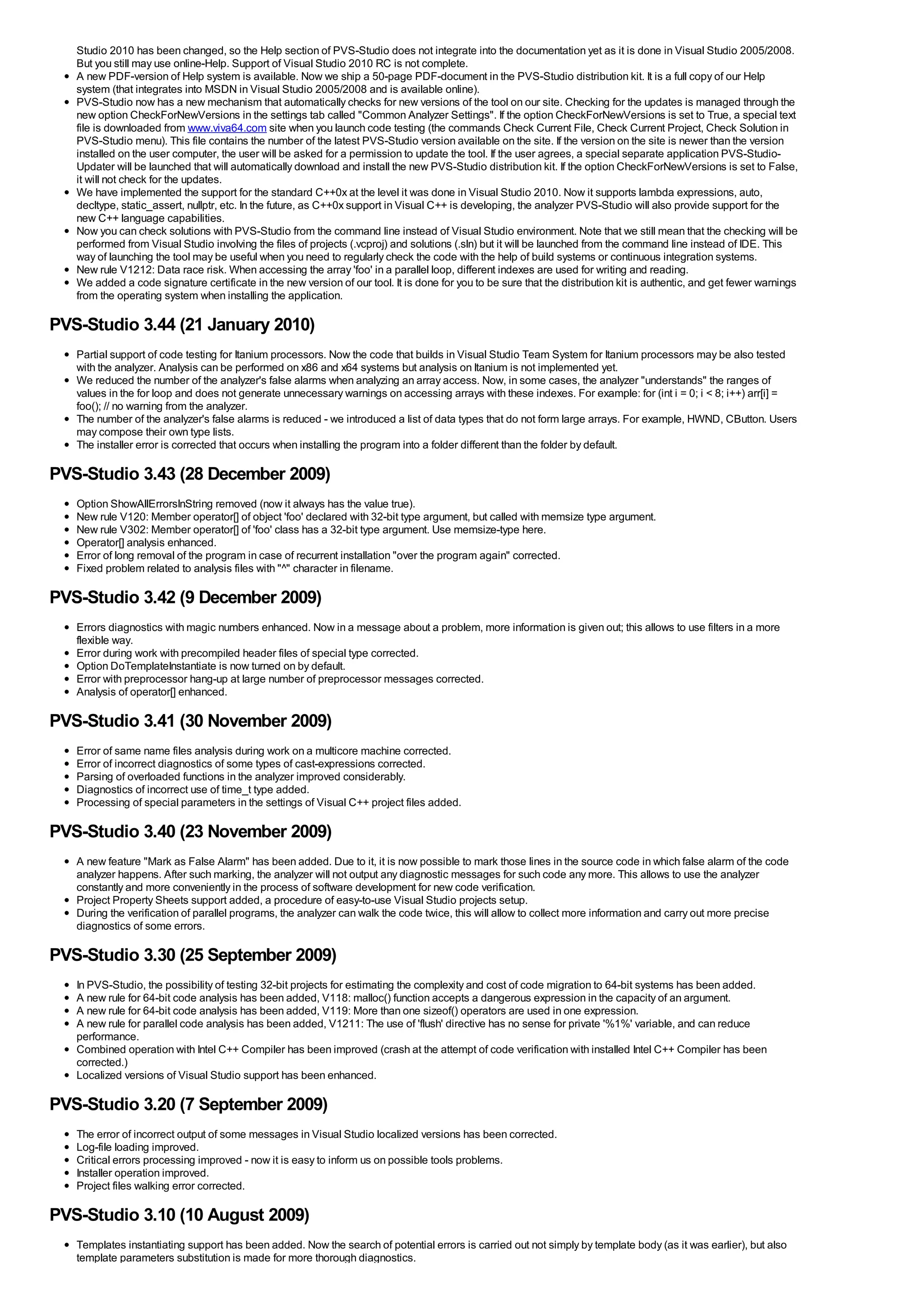 Studio 2010 has been changed, so the Help section of PVS-Studio does not integrate into the documentation yet as it is done in Visual Studio 2005/2008.
   But you still may use online-Help. Support of Visual Studio 2010 RC is not complete.
   A new PDF-version of Help system is available. Now we ship a 50-page PDF-document in the PVS-Studio distribution kit. It is a full copy of our Help
   system (that integrates into MSDN in Visual Studio 2005/2008 and is available online).
   PVS-Studio now has a new mechanism that automatically checks for new versions of the tool on our site. Checking for the updates is managed through the
   new option CheckForNewVersions in the settings tab called "Common Analyzer Settings". If the option CheckForNewVersions is set to True, a special text
   file is downloaded from www.viva64.com site when you launch code testing (the commands Check Current File, Check Current Project, Check Solution in
   PVS-Studio menu). This file contains the number of the latest PVS-Studio version available on the site. If the version on the site is newer than the version
   installed on the user computer, the user will be asked for a permission to update the tool. If the user agrees, a special separate application PVS-Studio-
   Updater will be launched that will automatically download and install the new PVS-Studio distribution kit. If the option CheckForNewVersions is set to False,
   it will not check for the updates.
   We have implemented the support for the standard C++0x at the level it was done in Visual Studio 2010. Now it supports lambda expressions, auto,
   decltype, static_assert, nullptr, etc. In the future, as C++0x support in Visual C++ is developing, the analyzer PVS-Studio will also provide support for the
   new C++ language capabilities.
   Now you can check solutions with PVS-Studio from the command line instead of Visual Studio environment. Note that we still mean that the checking will be
   performed from Visual Studio involving the files of projects (.vcproj) and solutions (.sln) but it will be launched from the command line instead of IDE. This
   way of launching the tool may be useful when you need to regularly check the code with the help of build systems or continuous integration systems.
   New rule V1212: Data race risk. When accessing the array 'foo' in a parallel loop, different indexes are used for writing and reading.
   We added a code signature certificate in the new version of our tool. It is done for you to be sure that the distribution kit is authentic, and get fewer warnings
   from the operating system when installing the application.

PVS-Studio 3.44 (21 January 2010)
   Partial support of code testing for Itanium processors. Now the code that builds in Visual Studio Team System for Itanium processors may be also tested
   with the analyzer. Analysis can be performed on x86 and x64 systems but analysis on Itanium is not implemented yet.
   We reduced the number of the analyzer's false alarms when analyzing an array access. Now, in some cases, the analyzer "understands" the ranges of
   values in the for loop and does not generate unnecessary warnings on accessing arrays with these indexes. For example: for (int i = 0; i < 8; i++) arr[i] =
   foo(); // no warning from the analyzer.
   The number of the analyzer's false alarms is reduced - we introduced a list of data types that do not form large arrays. For example, HWND, CButton. Users
   may compose their own type lists.
   The installer error is corrected that occurs when installing the program into a folder different than the folder by default.

PVS-Studio 3.43 (28 December 2009)
   Option ShowAllErrorsInString removed (now it always has the value true).
   New rule V120: Member operator[] of object 'foo' declared with 32-bit type argument, but called with memsize type argument.
   New rule V302: Member operator[] of 'foo' class has a 32-bit type argument. Use memsize-type here.
   Operator[] analysis enhanced.
   Error of long removal of the program in case of recurrent installation "over the program again" corrected.
   Fixed problem related to analysis files with "^" character in filename.

PVS-Studio 3.42 (9 December 2009)
   Errors diagnostics with magic numbers enhanced. Now in a message about a problem, more information is given out; this allows to use filters in a more
   flexible way.
   Error during work with precompiled header files of special type corrected.
   Option DoTemplateInstantiate is now turned on by default.
   Error with preprocessor hang-up at large number of preprocessor messages corrected.
   Analysis of operator[] enhanced.

PVS-Studio 3.41 (30 November 2009)
   Error of same name files analysis during work on a multicore machine corrected.
   Error of incorrect diagnostics of some types of cast-expressions corrected.
   Parsing of overloaded functions in the analyzer improved considerably.
   Diagnostics of incorrect use of time_t type added.
   Processing of special parameters in the settings of Visual C++ project files added.

PVS-Studio 3.40 (23 November 2009)
   A new feature "Mark as False Alarm" has been added. Due to it, it is now possible to mark those lines in the source code in which false alarm of the code
   analyzer happens. After such marking, the analyzer will not output any diagnostic messages for such code any more. This allows to use the analyzer
   constantly and more conveniently in the process of software development for new code verification.
   Project Property Sheets support added, a procedure of easy-to-use Visual Studio projects setup.
   During the verification of parallel programs, the analyzer can walk the code twice, this will allow to collect more information and carry out more precise
   diagnostics of some errors.

PVS-Studio 3.30 (25 September 2009)
   In PVS-Studio, the possibility of testing 32-bit projects for estimating the complexity and cost of code migration to 64-bit systems has been added.
   A new rule for 64-bit code analysis has been added, V118: malloc() function accepts a dangerous expression in the capacity of an argument.
   A new rule for 64-bit code analysis has been added, V119: More than one sizeof() operators are used in one expression.
   A new rule for parallel code analysis has been added, V1211: The use of 'flush' directive has no sense for private '%1%' variable, and can reduce
   performance.
   Combined operation with Intel C++ Compiler has been improved (crash at the attempt of code verification with installed Intel C++ Compiler has been
   corrected.)
   Localized versions of Visual Studio support has been enhanced.

PVS-Studio 3.20 (7 September 2009)
   The error of incorrect output of some messages in Visual Studio localized versions has been corrected.
   Log-file loading improved.
   Critical errors processing improved - now it is easy to inform us on possible tools problems.
   Installer operation improved.
   Project files walking error corrected.

PVS-Studio 3.10 (10 August 2009)
   Templates instantiating support has been added. Now the search of potential errors is carried out not simply by template body (as it was earlier), but also
   template parameters substitution is made for more thorough diagnostics.
 
