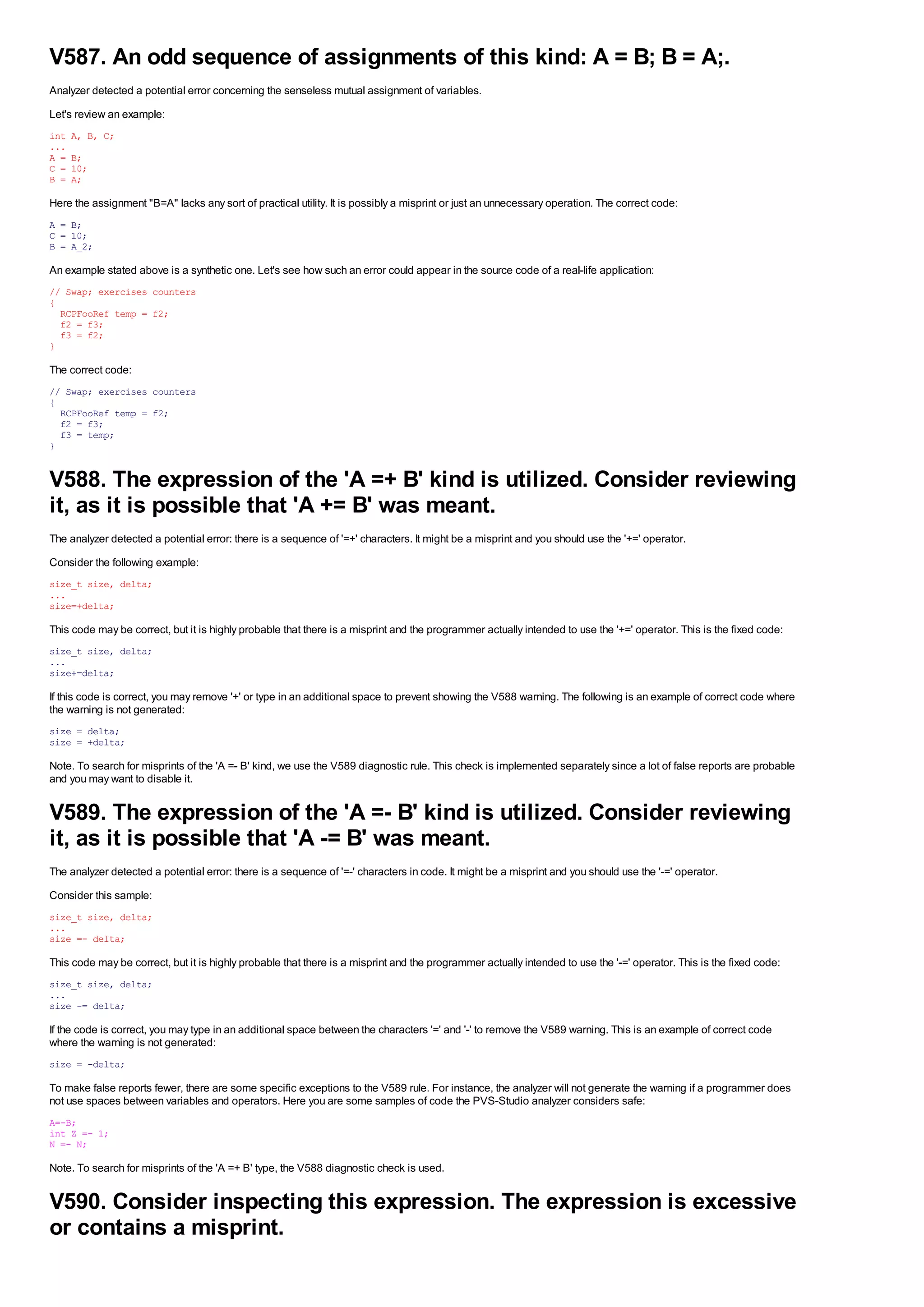 V587. An odd sequence of assignments of this kind: A = B; B = A;.
Analyzer detected a potential error concerning the senseless mutual assignment of variables.
Let's review an example:
int   A, B, C;
...
A =   B;
C =   10;
B =   A;

Here the assignment "B=A" lacks any sort of practical utility. It is possibly a misprint or just an unnecessary operation. The correct code:
A = B;
C = 10;
B = A_2;

An example stated above is a synthetic one. Let's see how such an error could appear in the source code of a real-life application:
// Swap; exercises counters
{
  RCPFooRef temp = f2;
  f2 = f3;
  f3 = f2;
}

The correct code:
// Swap; exercises counters
{
  RCPFooRef temp = f2;
  f2 = f3;
  f3 = temp;
}


V588. The expression of the 'A =+ B' kind is utilized. Consider reviewing
it, as it is possible that 'A += B' was meant.
The analyzer detected a potential error: there is a sequence of '=+' characters. It might be a misprint and you should use the '+=' operator.
Consider the following example:
size_t size, delta;
...
size=+delta;

This code may be correct, but it is highly probable that there is a misprint and the programmer actually intended to use the '+=' operator. This is the fixed code:
size_t size, delta;
...
size+=delta;

If this code is correct, you may remove '+' or type in an additional space to prevent showing the V588 warning. The following is an example of correct code where
the warning is not generated:
size = delta;
size = +delta;

Note. To search for misprints of the 'A =- B' kind, we use the V589 diagnostic rule. This check is implemented separately since a lot of false reports are probable
and you may want to disable it.


V589. The expression of the 'A =- B' kind is utilized. Consider reviewing
it, as it is possible that 'A -= B' was meant.
The analyzer detected a potential error: there is a sequence of '=-' characters in code. It might be a misprint and you should use the '-=' operator.
Consider this sample:
size_t size, delta;
...
size =- delta;

This code may be correct, but it is highly probable that there is a misprint and the programmer actually intended to use the '-=' operator. This is the fixed code:
size_t size, delta;
...
size -= delta;

If the code is correct, you may type in an additional space between the characters '=' and '-' to remove the V589 warning. This is an example of correct code
where the warning is not generated:
size = -delta;

To make false reports fewer, there are some specific exceptions to the V589 rule. For instance, the analyzer will not generate the warning if a programmer does
not use spaces between variables and operators. Here you are some samples of code the PVS-Studio analyzer considers safe:
A=-B;
int Z =- 1;
N =- N;

Note. To search for misprints of the 'A =+ B' type, the V588 diagnostic check is used.


V590. Consider inspecting this expression. The expression is excessive
or contains a misprint.
 