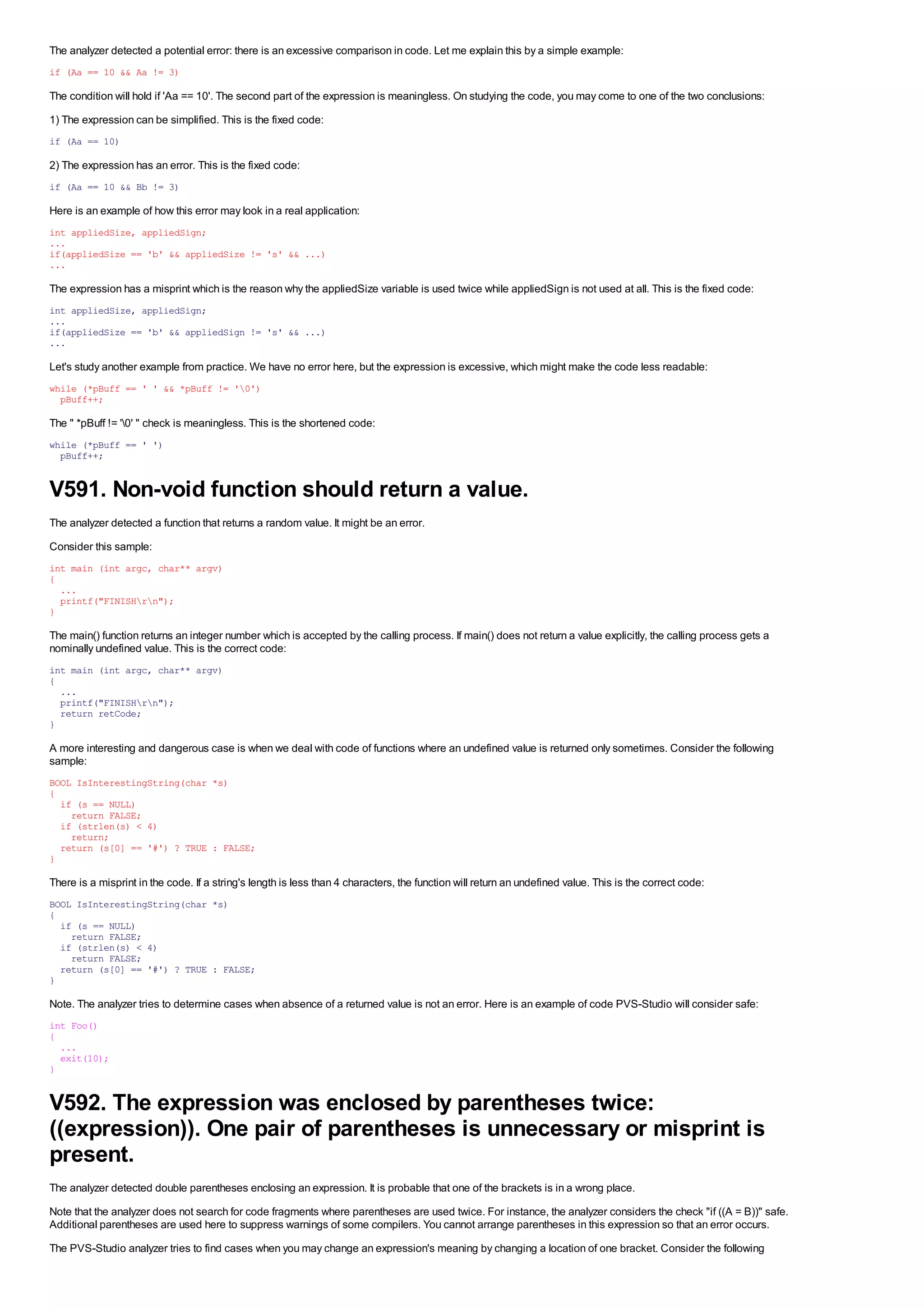 The analyzer detected a potential error: there is an excessive comparison in code. Let me explain this by a simple example:
if (Aa == 10 && Aa != 3)

The condition will hold if 'Aa == 10'. The second part of the expression is meaningless. On studying the code, you may come to one of the two conclusions:
1) The expression can be simplified. This is the fixed code:
if (Aa == 10)

2) The expression has an error. This is the fixed code:
if (Aa == 10 && Bb != 3)

Here is an example of how this error may look in a real application:
int appliedSize, appliedSign;
...
if(appliedSize == 'b' && appliedSize != 's' && ...)
...

The expression has a misprint which is the reason why the appliedSize variable is used twice while appliedSign is not used at all. This is the fixed code:
int appliedSize, appliedSign;
...
if(appliedSize == 'b' && appliedSign != 's' && ...)
...

Let's study another example from practice. We have no error here, but the expression is excessive, which might make the code less readable:
while (*pBuff == ' ' && *pBuff != '0')
  pBuff++;

The " *pBuff != '0' " check is meaningless. This is the shortened code:
while (*pBuff == ' ')
  pBuff++;


V591. Non-void function should return a value.
The analyzer detected a function that returns a random value. It might be an error.
Consider this sample:
int main (int argc, char** argv)
{
  ...
  printf("FINISHrn");
}

The main() function returns an integer number which is accepted by the calling process. If main() does not return a value explicitly, the calling process gets a
nominally undefined value. This is the correct code:
int main (int argc, char** argv)
{
  ...
  printf("FINISHrn");
  return retCode;
}

A more interesting and dangerous case is when we deal with code of functions where an undefined value is returned only sometimes. Consider the following
sample:
BOOL IsInterestingString(char *s)
{
  if (s == NULL)
    return FALSE;
  if (strlen(s) < 4)
    return;
  return (s[0] == '#') ? TRUE : FALSE;
}

There is a misprint in the code. If a string's length is less than 4 characters, the function will return an undefined value. This is the correct code:
BOOL IsInterestingString(char *s)
{
  if (s == NULL)
    return FALSE;
  if (strlen(s) < 4)
    return FALSE;
  return (s[0] == '#') ? TRUE : FALSE;
}

Note. The analyzer tries to determine cases when absence of a returned value is not an error. Here is an example of code PVS-Studio will consider safe:
int Foo()
{
  ...
  exit(10);
}


V592. The expression was enclosed by parentheses twice:
((expression)). One pair of parentheses is unnecessary or misprint is
present.
The analyzer detected double parentheses enclosing an expression. It is probable that one of the brackets is in a wrong place.
Note that the analyzer does not search for code fragments where parentheses are used twice. For instance, the analyzer considers the check "if ((A = B))" safe.
Additional parentheses are used here to suppress warnings of some compilers. You cannot arrange parentheses in this expression so that an error occurs.
The PVS-Studio analyzer tries to find cases when you may change an expression's meaning by changing a location of one bracket. Consider the following
 