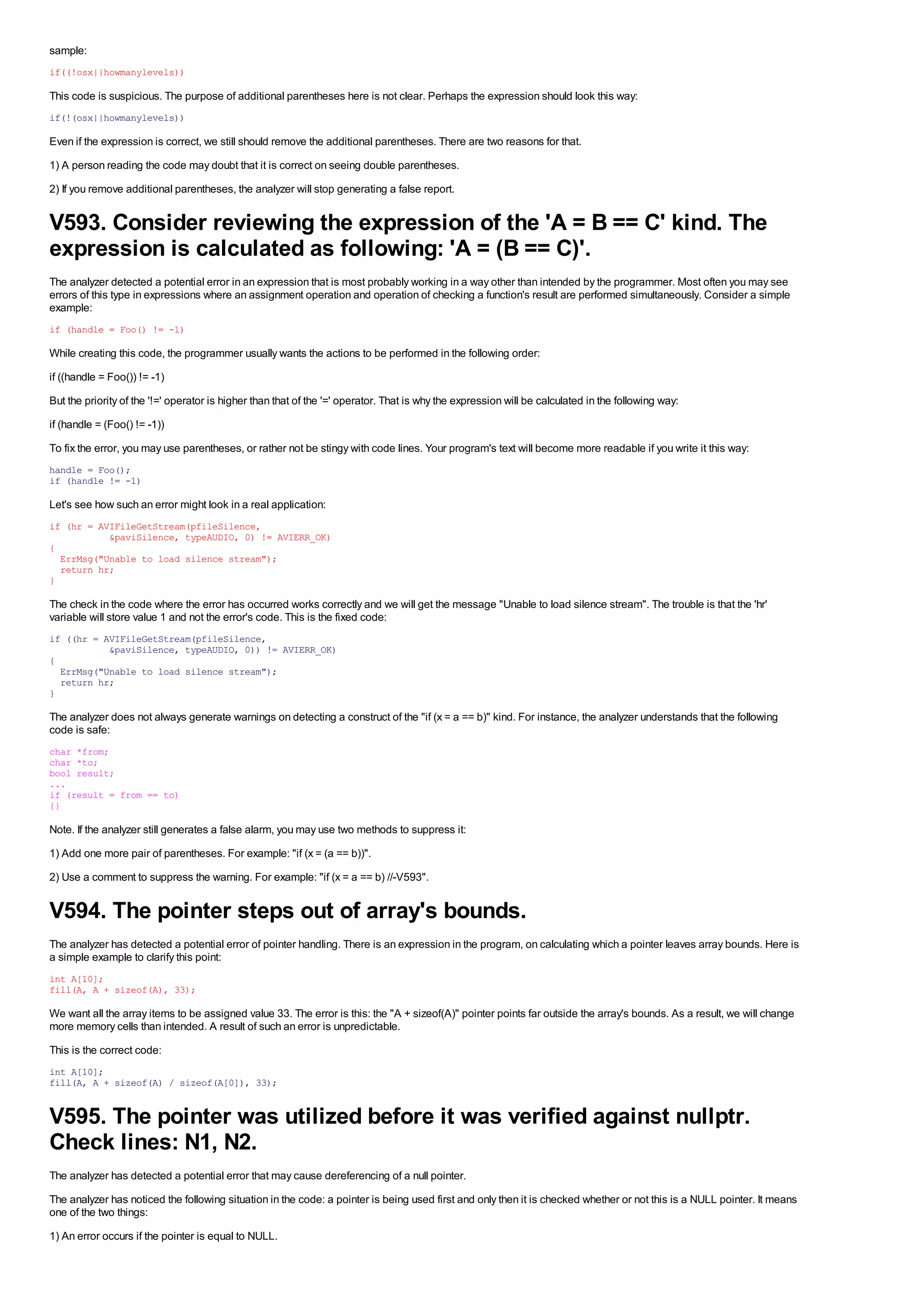 sample:
if((!osx||howmanylevels))

This code is suspicious. The purpose of additional parentheses here is not clear. Perhaps the expression should look this way:
if(!(osx||howmanylevels))

Even if the expression is correct, we still should remove the additional parentheses. There are two reasons for that.
1) A person reading the code may doubt that it is correct on seeing double parentheses.
2) If you remove additional parentheses, the analyzer will stop generating a false report.


V593. Consider reviewing the expression of the 'A = B == C' kind. The
expression is calculated as following: 'A = (B == C)'.
The analyzer detected a potential error in an expression that is most probably working in a way other than intended by the programmer. Most often you may see
errors of this type in expressions where an assignment operation and operation of checking a function's result are performed simultaneously. Consider a simple
example:
if (handle = Foo() != -1)

While creating this code, the programmer usually wants the actions to be performed in the following order:
if ((handle = Foo()) != -1)
But the priority of the '!=' operator is higher than that of the '=' operator. That is why the expression will be calculated in the following way:
if (handle = (Foo() != -1))
To fix the error, you may use parentheses, or rather not be stingy with code lines. Your program's text will become more readable if you write it this way:
handle = Foo();
if (handle != -1)

Let's see how such an error might look in a real application:
if (hr = AVIFileGetStream(pfileSilence,
           &paviSilence, typeAUDIO, 0) != AVIERR_OK)
{
  ErrMsg("Unable to load silence stream");
  return hr;
}

The check in the code where the error has occurred works correctly and we will get the message "Unable to load silence stream". The trouble is that the 'hr'
variable will store value 1 and not the error's code. This is the fixed code:
if ((hr = AVIFileGetStream(pfileSilence,
           &paviSilence, typeAUDIO, 0)) != AVIERR_OK)
{
  ErrMsg("Unable to load silence stream");
  return hr;
}

The analyzer does not always generate warnings on detecting a construct of the "if (x = a == b)" kind. For instance, the analyzer understands that the following
code is safe:
char *from;
char *to;
bool result;
...
if (result = from == to)
{}

Note. If the analyzer still generates a false alarm, you may use two methods to suppress it:
1) Add one more pair of parentheses. For example: "if (x = (a == b))".
2) Use a comment to suppress the warning. For example: "if (x = a == b) //-V593".


V594. The pointer steps out of array's bounds.
The analyzer has detected a potential error of pointer handling. There is an expression in the program, on calculating which a pointer leaves array bounds. Here is
a simple example to clarify this point:
int A[10];
fill(A, A + sizeof(A), 33);

We want all the array items to be assigned value 33. The error is this: the "A + sizeof(A)" pointer points far outside the array's bounds. As a result, we will change
more memory cells than intended. A result of such an error is unpredictable.
This is the correct code:
int A[10];
fill(A, A + sizeof(A) / sizeof(A[0]), 33);


V595. The pointer was utilized before it was verified against nullptr.
Check lines: N1, N2.
The analyzer has detected a potential error that may cause dereferencing of a null pointer.
The analyzer has noticed the following situation in the code: a pointer is being used first and only then it is checked whether or not this is a NULL pointer. It means
one of the two things:
1) An error occurs if the pointer is equal to NULL.
 