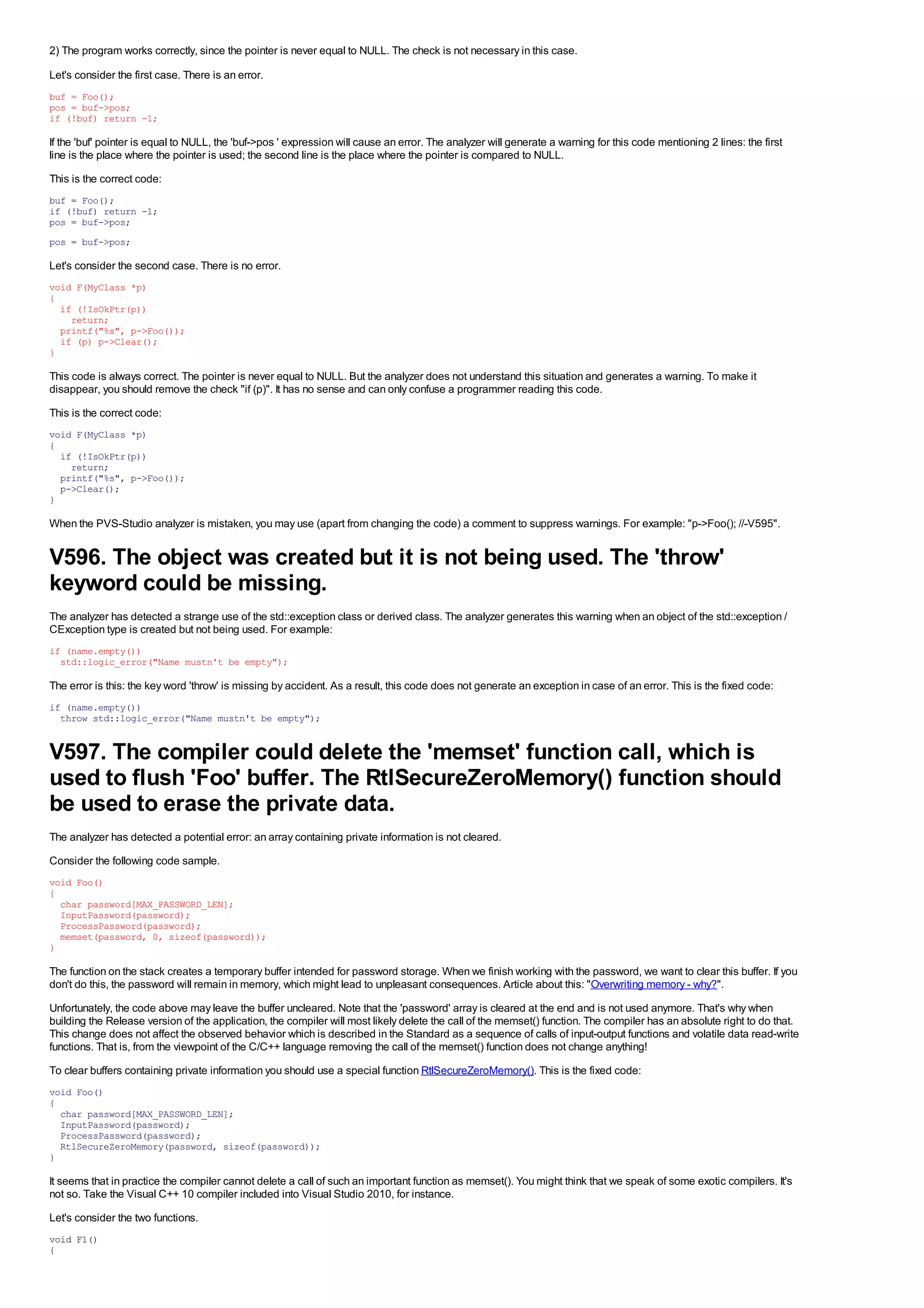 2) The program works correctly, since the pointer is never equal to NULL. The check is not necessary in this case.

Let's consider the first case. There is an error.
buf = Foo();
pos = buf->pos;
if (!buf) return -1;

If the 'buf' pointer is equal to NULL, the 'buf->pos ' expression will cause an error. The analyzer will generate a warning for this code mentioning 2 lines: the first
line is the place where the pointer is used; the second line is the place where the pointer is compared to NULL.
This is the correct code:
buf = Foo();
if (!buf) return -1;
pos = buf->pos;
pos = buf->pos;

Let's consider the second case. There is no error.
void F(MyClass *p)
{
  if (!IsOkPtr(p))
    return;
  printf("%s", p->Foo());
  if (p) p->Clear();
}

This code is always correct. The pointer is never equal to NULL. But the analyzer does not understand this situation and generates a warning. To make it
disappear, you should remove the check "if (p)". It has no sense and can only confuse a programmer reading this code.
This is the correct code:
void F(MyClass *p)
{
  if (!IsOkPtr(p))
    return;
  printf("%s", p->Foo());
  p->Clear();
}

When the PVS-Studio analyzer is mistaken, you may use (apart from changing the code) a comment to suppress warnings. For example: "p->Foo(); //-V595".


V596. The object was created but it is not being used. The 'throw'
keyword could be missing.
The analyzer has detected a strange use of the std::exception class or derived class. The analyzer generates this warning when an object of the std::exception /
CException type is created but not being used. For example:
if (name.empty())
  std::logic_error("Name mustn't be empty");

The error is this: the key word 'throw' is missing by accident. As a result, this code does not generate an exception in case of an error. This is the fixed code:
if (name.empty())
  throw std::logic_error("Name mustn't be empty");


V597. The compiler could delete the 'memset' function call, which is
used to flush 'Foo' buffer. The RtlSecureZeroMemory() function should
be used to erase the private data.
The analyzer has detected a potential error: an array containing private information is not cleared.
Consider the following code sample.
void Foo()
{
  char password[MAX_PASSWORD_LEN];
  InputPassword(password);
  ProcessPassword(password);
  memset(password, 0, sizeof(password));
}

The function on the stack creates a temporary buffer intended for password storage. When we finish working with the password, we want to clear this buffer. If you
don't do this, the password will remain in memory, which might lead to unpleasant consequences. Article about this: "Overwriting memory - why?".
Unfortunately, the code above may leave the buffer uncleared. Note that the 'password' array is cleared at the end and is not used anymore. That's why when
building the Release version of the application, the compiler will most likely delete the call of the memset() function. The compiler has an absolute right to do that.
This change does not affect the observed behavior which is described in the Standard as a sequence of calls of input-output functions and volatile data read-write
functions. That is, from the viewpoint of the C/C++ language removing the call of the memset() function does not change anything!
To clear buffers containing private information you should use a special function RtlSecureZeroMemory(). This is the fixed code:
void Foo()
{
  char password[MAX_PASSWORD_LEN];
  InputPassword(password);
  ProcessPassword(password);
  RtlSecureZeroMemory(password, sizeof(password));
}

It seems that in practice the compiler cannot delete a call of such an important function as memset(). You might think that we speak of some exotic compilers. It's
not so. Take the Visual C++ 10 compiler included into Visual Studio 2010, for instance.
Let's consider the two functions.
void F1()
{
 