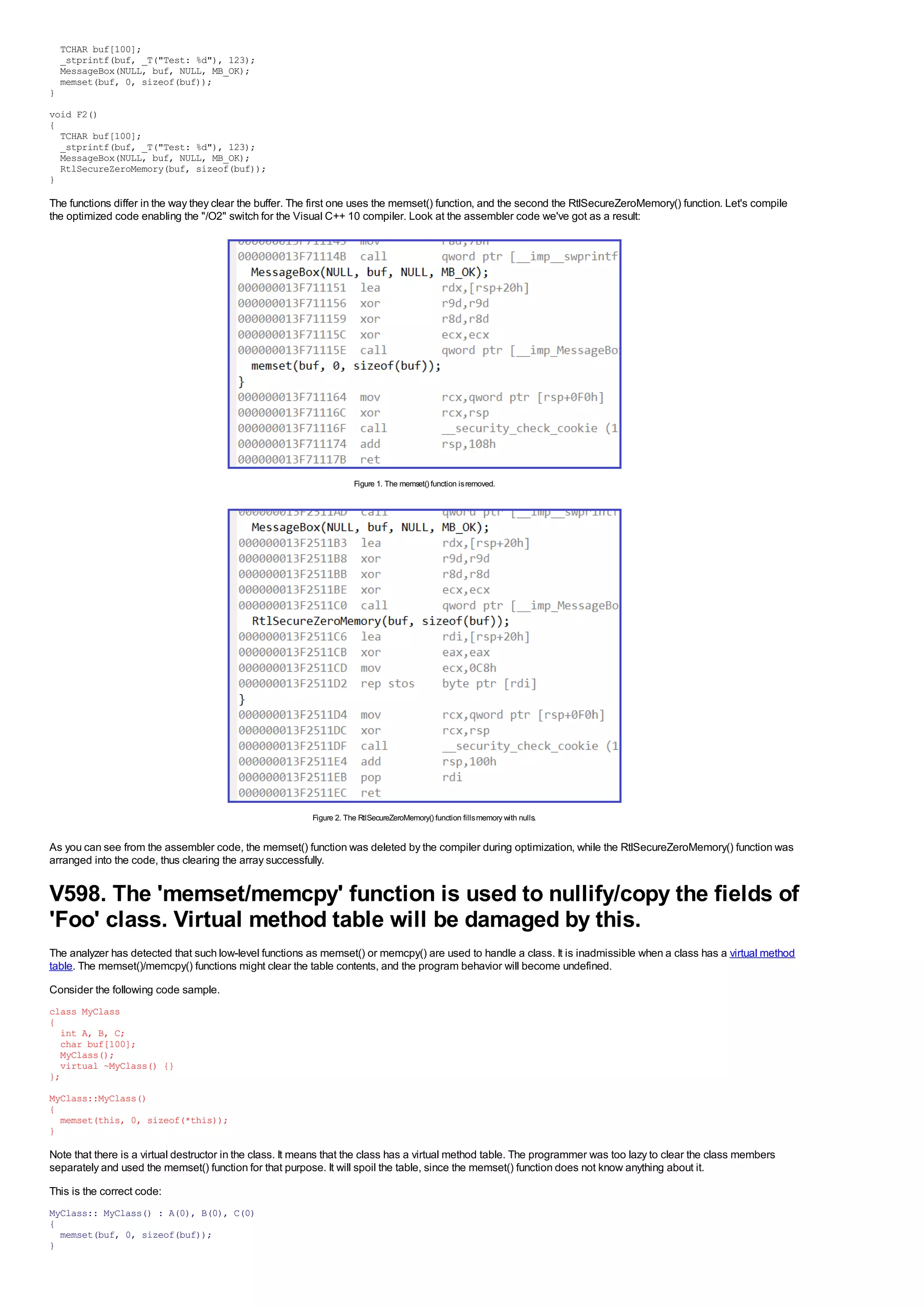 TCHAR buf[100];
    _stprintf(buf, _T("Test: %d"), 123);
    MessageBox(NULL, buf, NULL, MB_OK);
    memset(buf, 0, sizeof(buf));
}

void F2()
{
  TCHAR buf[100];
  _stprintf(buf, _T("Test: %d"), 123);
  MessageBox(NULL, buf, NULL, MB_OK);
  RtlSecureZeroMemory(buf, sizeof(buf));
}

The functions differ in the way they clear the buffer. The first one uses the memset() function, and the second the RtlSecureZeroMemory() function. Let's compile
the optimized code enabling the "/O2" switch for the Visual C++ 10 compiler. Look at the assembler code we've got as a result:




                                                                      Figure 1. The memset() function is removed.




                                                          Figure 2. The RtlSecureZeroMemory() function fills memory with nulls.


As you can see from the assembler code, the memset() function was deleted by the compiler during optimization, while the RtlSecureZeroMemory() function was
arranged into the code, thus clearing the array successfully.


V598. The 'memset/memcpy' function is used to nullify/copy the fields of
'Foo' class. Virtual method table will be damaged by this.
The analyzer has detected that such low-level functions as memset() or memcpy() are used to handle a class. It is inadmissible when a class has a virtual method
table. The memset()/memcpy() functions might clear the table contents, and the program behavior will become undefined.
Consider the following code sample.
class MyClass
{
  int A, B, C;
  char buf[100];
  MyClass();
  virtual ~MyClass() {}
};
MyClass::MyClass()
{
  memset(this, 0, sizeof(*this));
}

Note that there is a virtual destructor in the class. It means that the class has a virtual method table. The programmer was too lazy to clear the class members
separately and used the memset() function for that purpose. It will spoil the table, since the memset() function does not know anything about it.
This is the correct code:
MyClass:: MyClass() : A(0), B(0), C(0)
{
  memset(buf, 0, sizeof(buf));
}
 